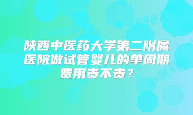 陕西中医药大学第二附属医院做试管婴儿的单周期费用贵不贵?
