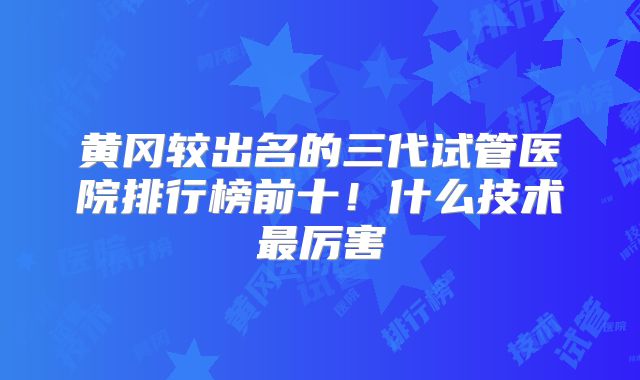 黄冈较出名的三代试管医院排行榜前十!什么技术最厉害