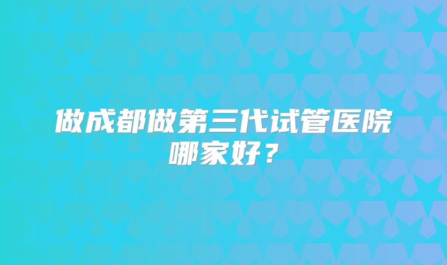 做成都做第三代试管医院哪家好？
