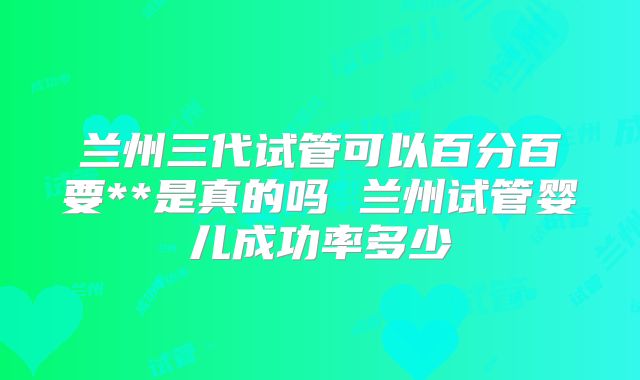 兰州三代试管可以百分百要**是真的吗 兰州试管婴儿成功率多少