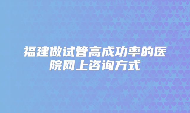 福建做试管高成功率的医院网上咨询方式