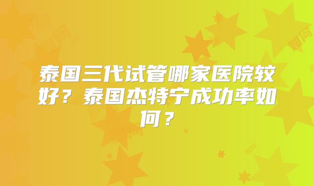 泰国三代试管哪家医院较好？泰国杰特宁成功率如何？