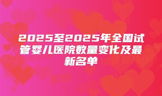 2025至2025年全国试管婴儿医院数量变化及最新名单