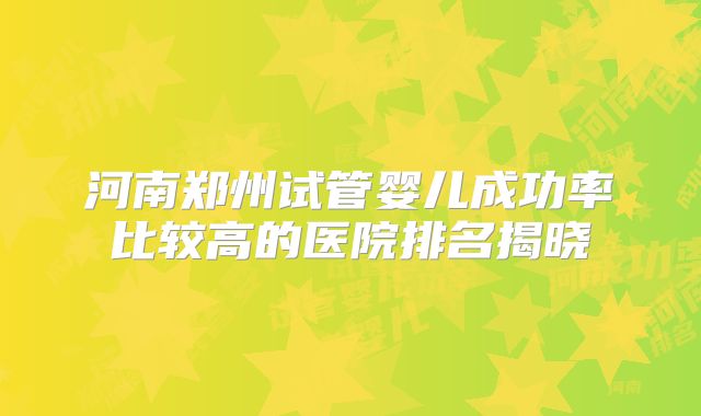 河南郑州试管婴儿成功率比较高的医院排名揭晓