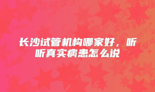 长沙试管机构哪家好,听听真实病患怎么说