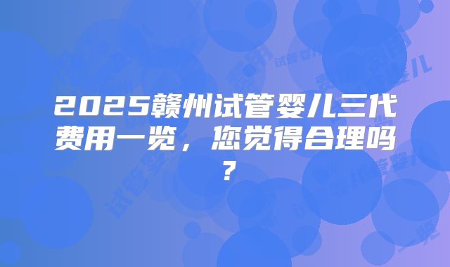 2025赣州试管婴儿三代费用一览,您觉得合理吗?