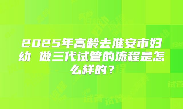 2025年高龄去淮安市妇幼 做三代试管的流程是怎么样的?