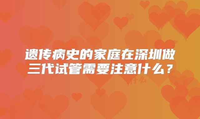 遗传病史的家庭在深圳做三代试管需要注意什么?