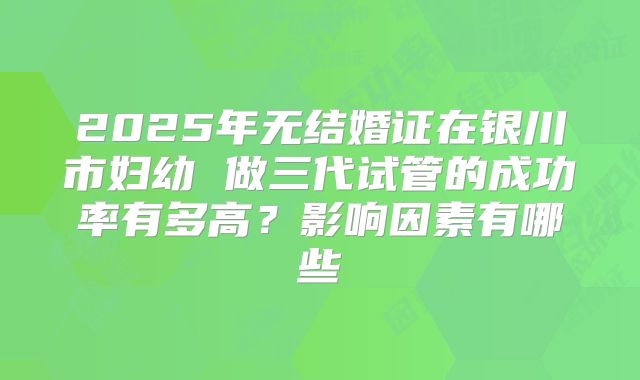 2025年无结婚证在银川市妇幼 做三代试管的成功率有多高?影响因素有哪些