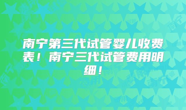 南宁第三代试管婴儿收费表!南宁三代试管费用明细!