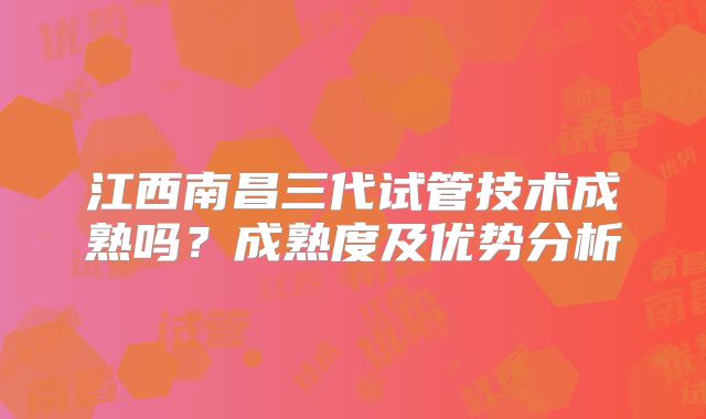 江西南昌三代试管技术成熟吗?成熟度及优势分析
