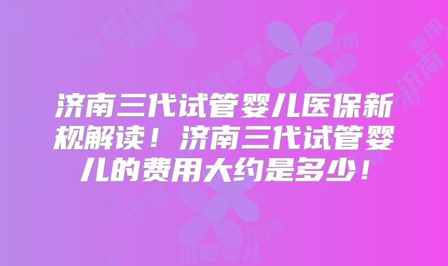 济南三代试管婴儿医保新规解读！济南三代试管婴儿的费用大约是多少！