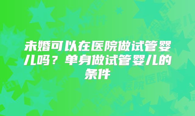 未婚可以在医院做试管婴儿吗?单身做试管婴儿的条件