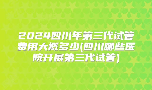 2024四川年第三代试管费用大概多少(四川哪些医院开展第三代试管)