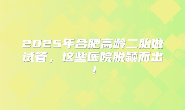2025年合肥高龄二胎做试管，这些医院脱颖而出！