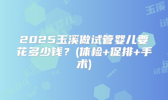 2025玉溪做试管婴儿要花多少钱?(体检+促排+手术)