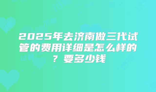 2025年去济南做三代试管的费用详细是怎么样的？要多少钱