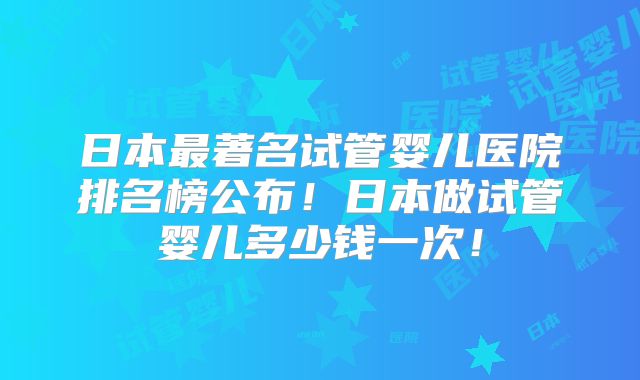 日本最著名试管婴儿医院排名榜公布!日本做试管婴儿多少钱一次!