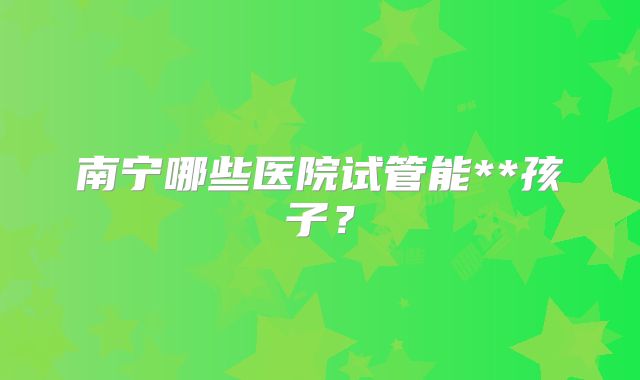 南宁哪些医院试管能**孩子?