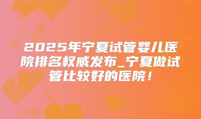 2025年宁夏试管婴儿医院排名权威发布_宁夏做试管比较好的医院！