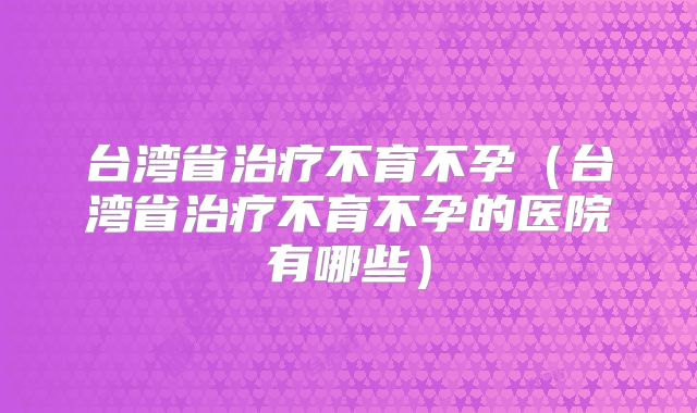 台湾省治疗不育不孕（台湾省治疗不育不孕的医院有哪些）