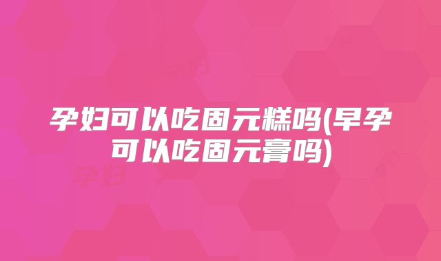 孕妇可以吃固元糕吗(早孕可以吃固元膏吗)