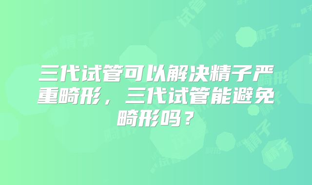 三代试管可以解决精子严重畸形,三代试管能避免畸形吗?