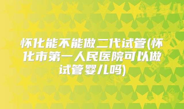 怀化能不能做二代试管(怀化市第一人民医院可以做试管婴儿吗)