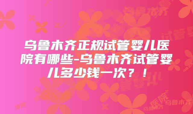 乌鲁木齐正规试管婴儿医院有哪些-乌鲁木齐试管婴儿多少钱一次？！