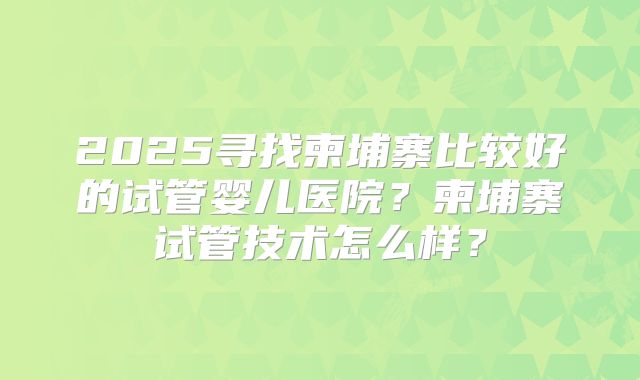 2025寻找柬埔寨比较好的试管婴儿医院？柬埔寨试管技术怎么样？