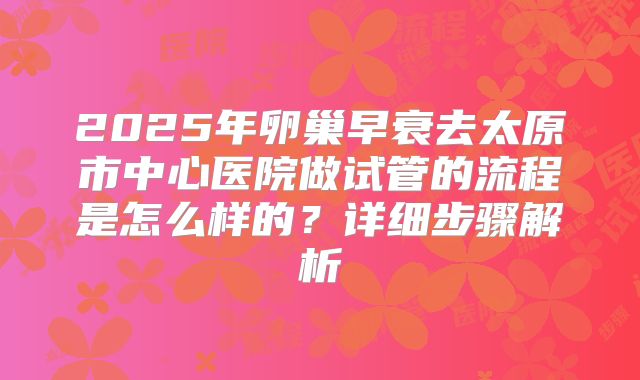 2025年卵巢早衰去太原市中心医院做试管的流程是怎么样的？详细步骤解析