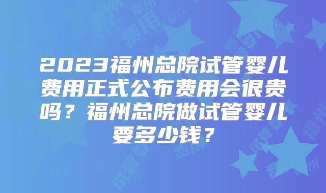 2023福州总院试管婴儿费用正式公布费用会很贵吗？福州总院做试管婴儿要多少钱？