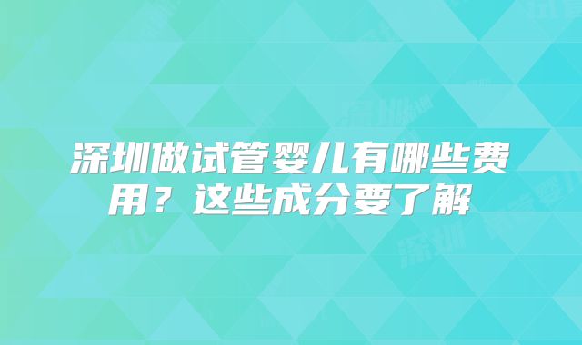 深圳做试管婴儿有哪些费用?这些成分要了解