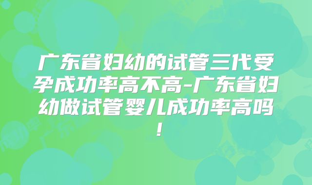 广东省妇幼的试管三代受孕成功率高不高-广东省妇幼做试管婴儿成功率高吗！