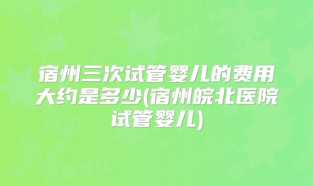 宿州三次试管婴儿的费用大约是多少(宿州皖北医院试管婴儿)