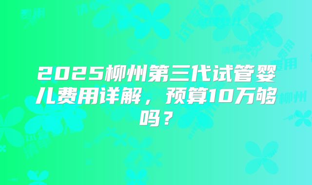 2025柳州第三代试管婴儿费用详解,预算10万够吗?