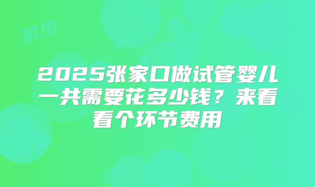 2025张家口做试管婴儿一共需要花多少钱？来看看个环节费用