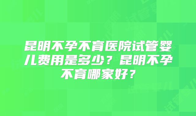 昆明不孕不育医院试管婴儿费用是多少?昆明不孕不育哪家好?