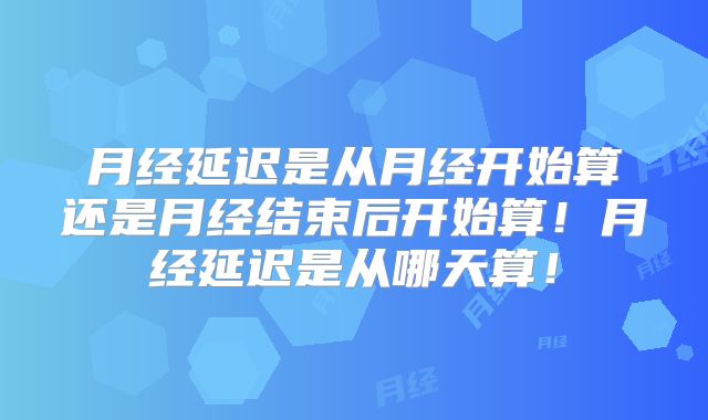 月经延迟是从月经开始算还是月经结束后开始算!月经延迟是从哪天算!