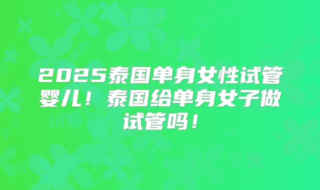 2025泰国单身女性试管婴儿！泰国给单身女子做试管吗！