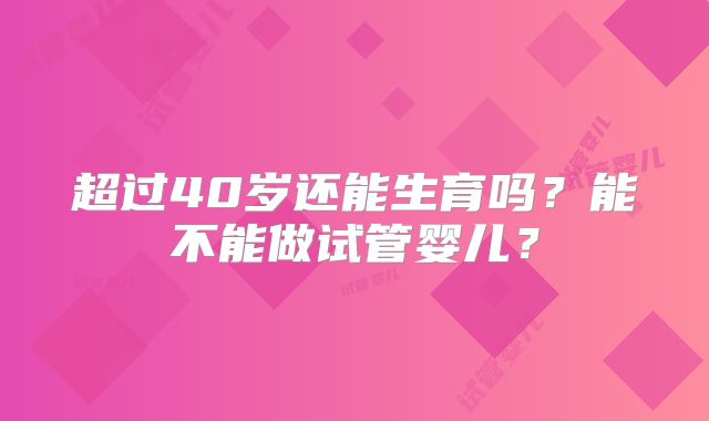 超过40岁还能生育吗?能不能做试管婴儿?