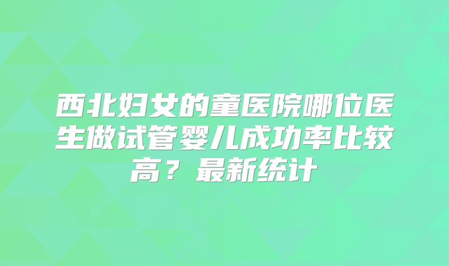 西北妇女的童医院哪位医生做试管婴儿成功率比较高?最新统计