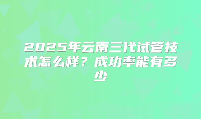2025年云南三代试管技术怎么样?成功率能有多少