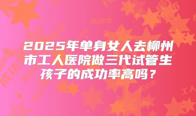 2025年单身女人去柳州市工人医院做三代试管生孩子的成功率高吗？