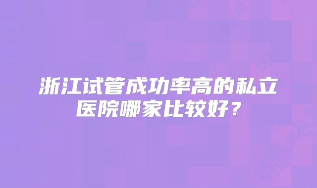 浙江试管成功率高的私立医院哪家比较好？