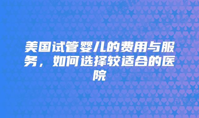 美国试管婴儿的费用与服务，如何选择较适合的医院