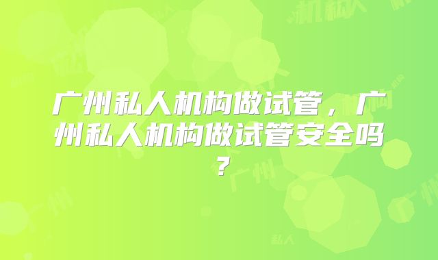 广州私人机构做试管，广州私人机构做试管安全吗？