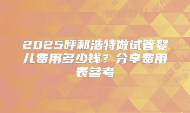 2025呼和浩特做试管婴儿费用多少钱?分享费用表参考