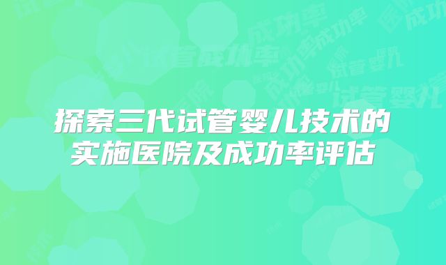 探索三代试管婴儿技术的实施医院及成功率评估
