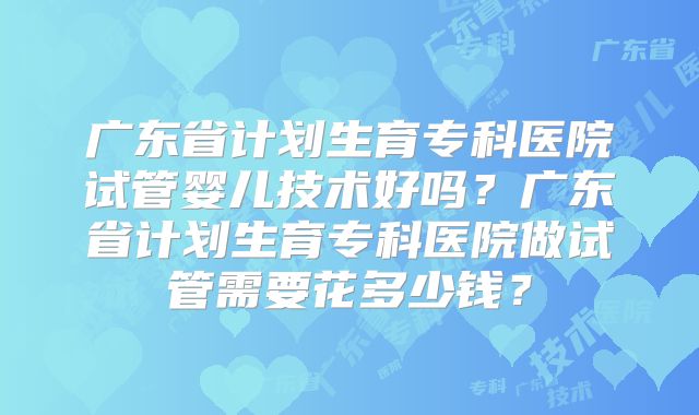 广东省计划生育专科医院试管婴儿技术好吗?广东省计划生育专科医院做试管需要花多少钱?